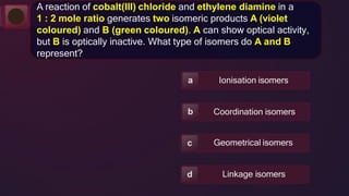 Ionisation isomers
a
Coordination isomers
b
Geometrical isomers
c
Linkage isomers
d
A reaction of cobalt(III) chloride and ethylene diamine in a
1 : 2 mole ratio generates two isomeric products A (violet
coloured) and B (green coloured). A can show optical activity,
but B is optically inactive. What type of isomers do A and B
represent?
 