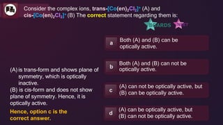Both (A) and (B) can be
optically active.
a
Both (A) and (B) can not be
optically active.
b
(A) can not be optically active, but
(B) can be optically active.
c
(A) can be optically active, but
(B) can not be optically active.
d
Consider the complex ions, trans-[Co(en)2Cl2]+ (A) and
cis-[Co(en)2Cl2]+ (B) The correct statement regarding them is:
(A) is trans-form and shows plane of
symmetry, which is optically
inactive.
(B) is cis-form and does not show
plane of symmetry. Hence, it is
optically active.
Hence, option c is the
correct answer.
 