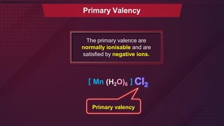 Primary Valency
The primary valence are
normally ionisable and are
satisfied by negative ions.
[ Mn (H2O)6 ] Cl2
Primary valency
 