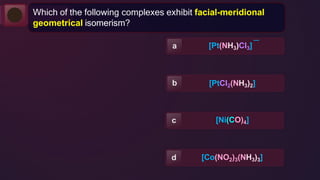 —
[Pt(NH3)Cl3]
a
b [PtCl2(NH3)2]
[Ni(CO)4]
c
[Co(NO2)3(NH3)3]
d
Which of the following complexes exhibit facial-meridional
geometrical isomerism?
 