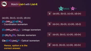 a (a)-(iii), (b)-(i), (c)-(ii), (d)-(iv)
b (a)-(iv), (b)-(ii), (c)-(iii), (d)-(i)
c (a)-(ii), (b)-(i), (c)-(iii), (d)-(iv)
d (a)-(i), (b)-(ii), (c)-(iii), (d)-(iv)
Match List-I with List-II:
(a)-(iii), (b)-(i), (c)-(ii), (d)-(iv)
[Co(NH3)6][Cr(CN)6]
– Coordination isomerism
[Co(NH3)3(NO2)3] – Linkage isomerism
[Cr(H2O)6]Cl3– Solvate isomerism
[CrCl2(ox)2]3−– Optical isomerism
Hence, option a is the
correct answer.
 