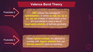 Postulate 2 VBT utilises the concept of
hybridization, in which (n-1)d, ns, np or
ns, np, nd orbitals of metal atom or ion
are hybridised to yield a set of
equivalent orbitals of definite geometry.
Postulate 3
These hybrid orbitals are allowed to
overlap with ligand orbitals that can
donate electron pairs for bonding.
Valence Bond Theory
 