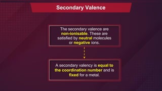 The secondary valence are
non-ionisable. These are
satisfied by neutral molecules
or negative ions.
Secondary Valence
A secondary valency is equal to
the coordination number and is
fixed for a metal.
 