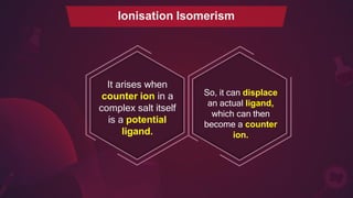 It arises when
counter ion in a
complex salt itself
is a potential
ligand.
So, it can displace
an actual ligand,
which can then
become a counter
ion.
Ionisation Isomerism
 