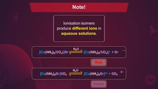 Ionisation isomers
produce different ions in
aqueous solutions.
[Co(NH3)5(SO4)]Br [Co(NH3)5(SO4)]+ + Br
Red
[Co(NH3)5Br]SO4 [Co(NH3)5Br]2+ + SO4
Violet
Note!
2─
—
H2O
H2O
 