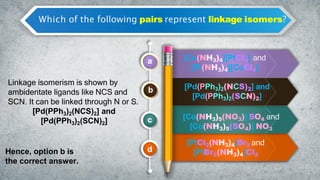 Which of the following pairs represent linkage isomers?
a
b
c
d
[Cu(NH3)4][PtCl4] and
[Pt(NH3)4][CuCl4]
[Pd(PPh3)2(NCS)2] and
[Pd(PPh3)2(SCN)2]
[Co(NH3)5(NO3)] SO4 and
[Co(NH3)5(SO4)] NO3
[PtCl2(NH3)4]Br2 and
[PtBr2(NH3)4]Cl2
Linkage isomerism is shown by
ambidentate ligands like NCS and
SCN. It can be linked through N or S.
[Pd(PPh3)2(NCS)2] and
[Pd(PPh3)2(SCN)2]
Hence, option b is
the correct answer.
 