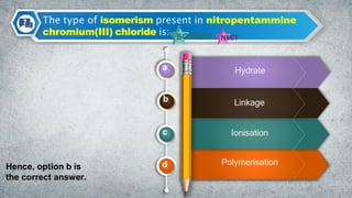 The type of isomerism present in nitropentammine
chromium(III) chloride is:
a
b
c
d
Linkage
Hydrate
Ionisation
Polymerisation
Hence, option b is
the correct answer.
 