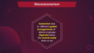 Stereoisomerism
Isomerism due
to different spatial
arrangements of
atoms or groups
(ligands) about
the central metal
atom or ion
 