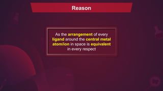 Reason
As the arrangement of every
ligand around the central metal
atom/ion in space is equivalent
in every respect
 