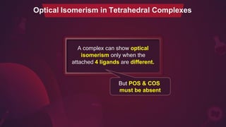 Optical Isomerism in Tetrahedral Complexes
A complex can show optical
isomerism only when the
attached 4 ligands are different.
But POS & COS
must be absent
 