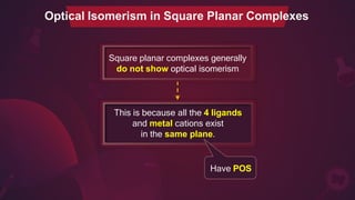 Optical Isomerism in Square Planar Complexes
Square planar complexes generally
do not show optical isomerism
This is because all the 4 ligands
and metal cations exist
in the same plane.
Have POS
 
