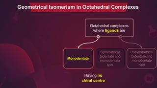 Octahedral complexes
where ligands are
Geometrical Isomerism in Octahedral Complexes
Monodentate
Unsymmetrical
bidentate and
monodentate
type
Symmetrical
bidentate and
monodentate
type
Having no
chiral centre
 