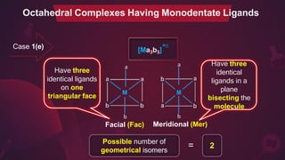 n±
[Ma3b3]
a a
b
Facial (Fac)
b
Meridional (Mer)
Possible number of
geometrical isomers
2
=
Octahedral Complexes Having Monodentate Ligands
Have three
identical ligands
on one
triangular face
Have three
identical
ligands in a
plane
bisecting the
molecule
Case 1(e)
 