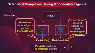 n±
[Ma3b3]
a a
b
Facial (Fac)
b
Meridional (Mer)
Possible number of
geometrical isomers
= 2
Octahedral Complexes Having Monodentate Ligands
Have three
identical ligands
on one
triangular face
Have three
identical
ligands in a
plane
bisecting the
molecule
Case 1(e)
 