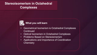 What you will learn
• Geometrical Isomerism is Octahedral Complexes
Continued
• Optical Isomerism in Octahedral Complexes
• Problems Based on Stereoismerism
• Applications and Importance of Coordination
Chemistry
Stereoisomerism in Octahedral
Complexes
 