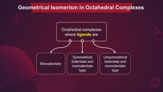 Octahedral complexes
where ligands are
Geometrical Isomerism in Octahedral Complexes
Monodentate
Unsymmetrical
bidentate and
monodentate
type
Symmetrical
bidentate and
monodentate
type
 