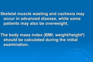 Skeletal muscle wasting and cachexia may
occur in advanced disease, while some
patients may also be overweight.
The body mass index (BMI; weight/height²)
should be calculated during the initial
examination.
10
 