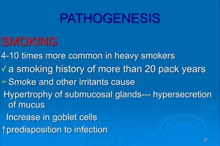 PATHOGENESIS
SMOKING
4-10 times more common in heavy smokers
✓ a smoking history of more than 20 pack years
➢Smoke and other irritants cause
Hypertrophy of submucosal glands--- hypersecretion
of mucus
Increase in goblet cells
↑predisposition to infection
27
 