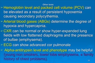  
Other tests 
➢Hemoglobin level and packed cell volume (PCV) can
be elevated as a result of persistent hypoxemia
causing secondary polycythemia.
➢Arterial blood gases (ABGs) determine the degree of
hypoxia and hypercapnia.
➢CXR can be normal or show hyper-expanded lung
fields with low flattened diaphragms and the presence
of bullae (emphysema).
➢ECG can show advanced cor pulmonale
➢ Alpha-antitrypsin level and phenotype may be helpful
(young non smokers, lower lobe emphysema, a family
history of chest problems). 34
 