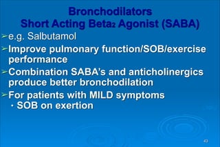 Bronchodilators 
Short Acting Beta2 Agonist (SABA)
➢e.g. Salbutamol
➢Improve pulmonary function/SOB/exercise
performance
➢Combination SABA’s and anticholinergics
produce better bronchodilation
➢For patients with MILD symptoms
● SOB on exertion
43
 
