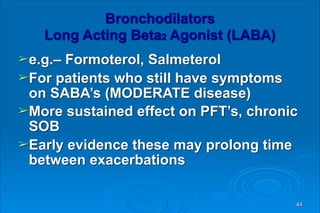 Bronchodilators 
Long Acting Beta2 Agonist (LABA)
➢e.g.– Formoterol, Salmeterol
➢For patients who still have symptoms
on SABA’s (MODERATE disease)
➢More sustained effect on PFT’s, chronic
SOB
➢Early evidence these may prolong time
between exacerbations
44
 