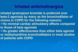 Inhaled anticholinergics
inhaled ipratropium bromide is preferred over
beta-2 agonists by many as the bronchodilator of
choice in COPD for the following reasons:
➢Its minimal cardiac stimulatory effects compared
to those of beta agonists
➢Its greater effectiveness than either beta agonist
or methylxanthine bronchodilators in most studies
of patients with COPD
45
 
