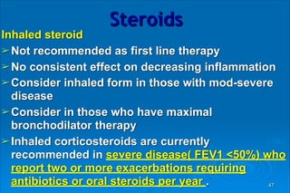 Steroids
Inhaled steroid
➢Not recommended as first line therapy
➢No consistent effect on decreasing inflammation
➢Consider inhaled form in those with mod-severe
disease
➢Consider in those who have maximal
bronchodilator therapy
➢Inhaled corticosteroids are currently
recommended in severe disease( FEV1 <50%) who
report two or more exacerbations requiring
antibiotics or oral steroids per year . 47
 