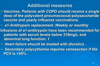 Additional measures 
➢Vaccines. Patients with COPD should receive a single
dose of the polyvalent pneumococcal polysaccharide
vaccine and yearly influenza vaccinations.
➢ a1-Antitrypsin replacement. Weekly or monthly
Infusions of a1-antitrypsin have been recommended for
patients with serum levels below 310mg/L and
abnormal lung function. 1
➢ Heart failure should be treated with diuretics .
➢ Secondary polycythemia requires venesection if the
PCV is >55%.
50
 