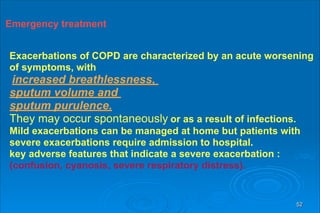 52
Emergency treatment
Emergency treatment
Exacerbations of COPD are characterized by an acute worsening
of symptoms, with
increased breathlessness,
sputum volume and
sputum purulence.
They may occur spontaneously or as a result of infections.
Mild exacerbations can be managed at home but patients with
severe exacerbations require admission to hospital.
key adverse features that indicate a severe exacerbation :
(confusion, cyanosis, severe respiratory distress).
 