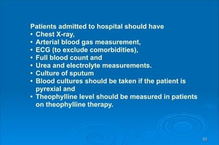 53
Patients admitted to hospital should have
• Chest X-ray,
• Arterial blood gas measurement,
• ECG (to exclude comorbidities),
• Full blood count and
• Urea and electrolyte measurements.
• Culture of sputum
• Blood cultures should be taken if the patient is
pyrexial and
• Theophylline level should be measured in patients
on theophylline therapy.
 