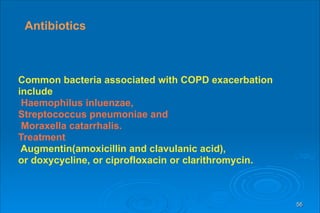 56
Antibiotics
Common bacteria associated with COPD exacerbation
include
Haemophilus inluenzae,
Streptococcus pneumoniae and
Moraxella catarrhalis.
Treatment
Augmentin(amoxicillin and clavulanic acid),
or doxycycline, or ciprofloxacin or clarithromycin.
 