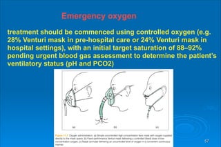 57
Emergency oxygen
treatment should be commenced using controlled oxygen (e.g.
28% Venturi mask in pre-hospital care or 24% Venturi mask in
hospital settings), with an initial target saturation of 88–92%
pending urgent blood gas assessment to determine the patient’s
ventilatory status (pH and PCO2)
 