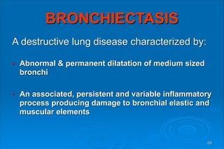 BRONCHIECTASIS
A destructive lung disease characterized by:
● Abnormal & permanent dilatation of medium sized
bronchi
● An associated, persistent and variable inflammatory
process producing damage to bronchial elastic and
muscular elements
59
 
