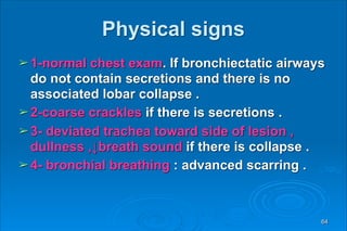 Physical signs
➢ 1-normal chest exam. If bronchiectatic airways
do not contain secretions and there is no
associated lobar collapse .
➢ 2-coarse crackles if there is secretions .
➢ 3- deviated trachea toward side of lesion ,
dullness ,↓breath sound if there is collapse .
➢ 4- bronchial breathing : advanced scarring .
64
 