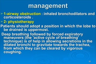 management
➢1-airway obstruction : inhaled bronchodilators and
corticosteroids .
➢2- physiotherapy
Patients should adopt a position in which the lobe to
be drained is uppermost.
Deep breathing followed by forced expiratory
maneuvers (the 'active cycle of breathing'
technique) is of help in allowing secretions in the
dilated bronchi to gravitate towards the trachea,
from which they can be cleared by vigorous
coughing.
66
 
