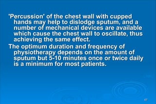 'Percussion' of the chest wall with cupped
hands may help to dislodge sputum, and a
number of mechanical devices are available
which cause the chest wall to oscillate, thus
achieving the same effect.
The optimum duration and frequency of
physiotherapy depends on the amount of
sputum but 5-10 minutes once or twice daily
is a minimum for most patients.
67
 