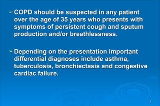 ➢COPD should be suspected in any patient
over the age of 35 years who presents with
symptoms of persistent cough and sputum
production and/or breathlessness.
➢Depending on the presentation important
differential diagnoses include asthma,
tuberculosis, bronchiectasis and congestive
cardiac failure.
7
 