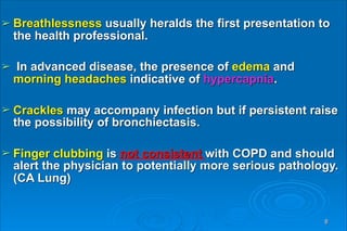 ➢ Breathlessness usually heralds the first presentation to
the health professional.
➢ In advanced disease, the presence of edema and
morning headaches indicative of hypercapnia.
➢ Crackles may accompany infection but if persistent raise
the possibility of bronchiectasis.
➢ Finger clubbing is not consistent with COPD and should
alert the physician to potentially more serious pathology.
(CA Lung)
8
 