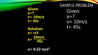 SAMPLE PROBLEM
Given:
a=?
v= 10m/s
t= 45s
Given:
a=?
v= 10m/s
t= 45s
Solution:
a= v/t
a=
10m/s
45s
a= 0.22 m/s2
 