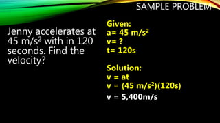 SAMPLE PROBLEM
Jenny accelerates at
45 m/s2 with in 120
seconds. Find the
velocity?
Given:
a= 45 m/s2
v= ?
t= 120s
Solution:
v = at
v = (45 m/s2)(120s)
v = 5,400m/s
 