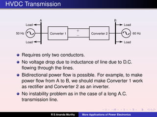 HVDC Transmission
Converter 1
A B
50 Hz 60 Hz
Load
Load
Load
Load
Converter 2
Requires only two conductors.
No voltage drop due to inductance of line due to D.C.
ﬂowing through the lines.
Bidirectional power ﬂow is possible. For example, to make
power ﬂow from A to B, we should make Converter 1 work
as rectiﬁer and Converter 2 as an inverter.
No instability problem as in the case of a long A.C.
transmission line.
R S Ananda Murthy More Applications of Power Electronics
 
