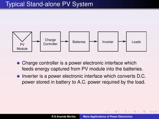 Typical Stand-alone PV System
PV
Module
Charge
Controller
Inverter LoadsBatteries
Charge controller is a power electronic interface which
feeds energy captured from PV module into the batteries.
Inverter is a power electronic interface which converts D.C.
power stored in battery to A.C. power required by the load.
R S Ananda Murthy More Applications of Power Electronics
 