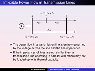 Inﬂexible Power Flow in Transmission Lines
S RT
The power ﬂow in a transmission line is entirely governed
by the voltage across the line and the line impedance.
If the impedances of lines are not similar then, a
transmission line operating in parallel with others may not
be loaded up to its thermal capacity.
R S Ananda Murthy More Applications of Power Electronics
 