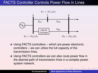 FACTS Controller Controls Power Flow in Lines
S RT
FACTS
Controller
Using FACTS controllers – which are power electronic
controllers – we can utilize the full capacity of the
transmission lines.
Using FACTS controllers we can also route power ﬂow in
the desired path of transmission lines in a complex power
system network.
R S Ananda Murthy More Applications of Power Electronics
 