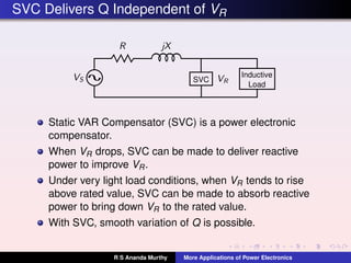 SVC Delivers Q Independent of VR
Inductive
Load
SVC
Static VAR Compensator (SVC) is a power electronic
compensator.
When VR drops, SVC can be made to deliver reactive
power to improve VR.
Under very light load conditions, when VR tends to rise
above rated value, SVC can be made to absorb reactive
power to bring down VR to the rated value.
With SVC, smooth variation of Q is possible.
R S Ananda Murthy More Applications of Power Electronics
 