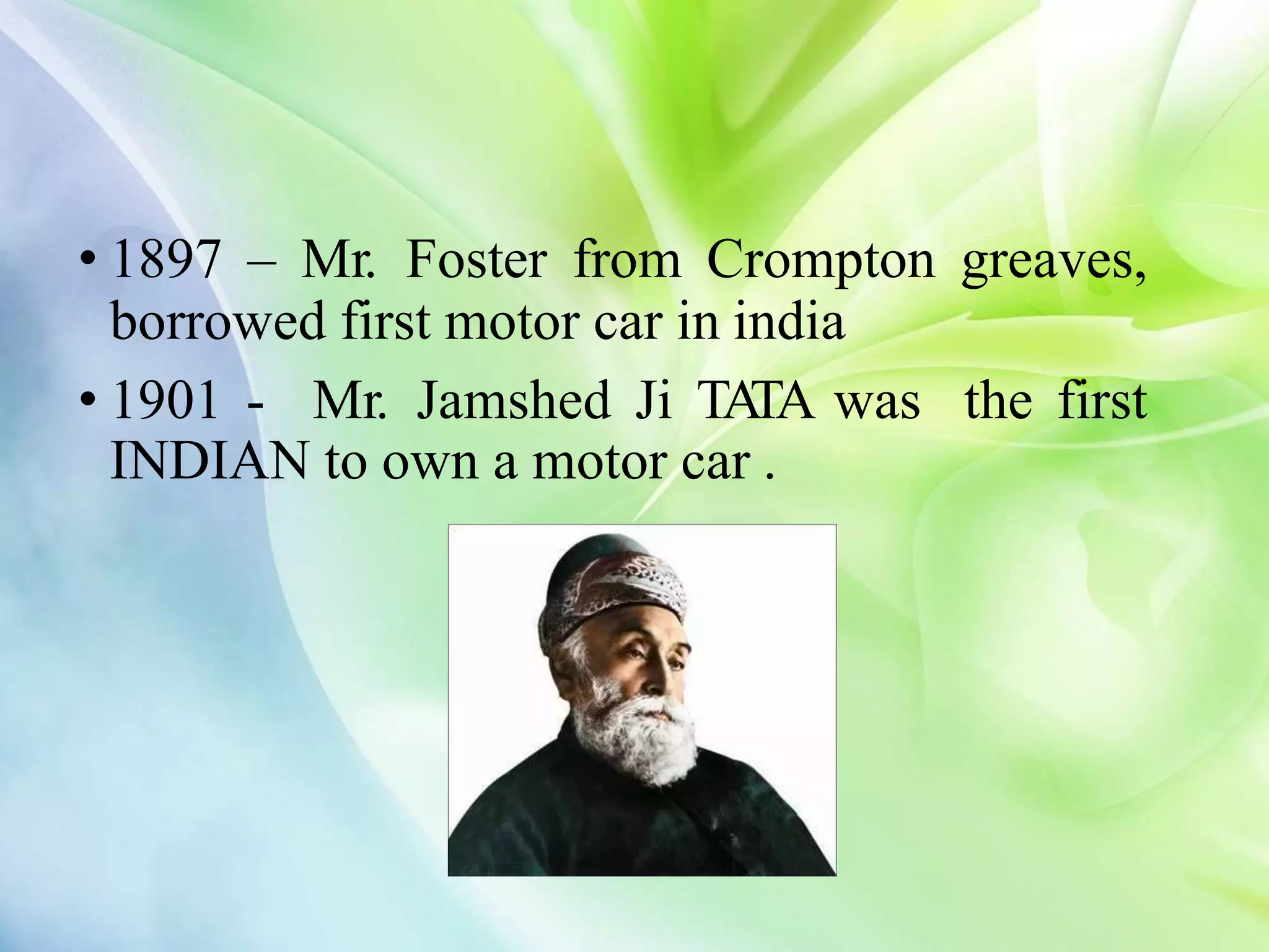 • 1897 – Mr. Foster from Crompton greaves,
borrowed first motor car in india
• 1901 - Mr. Jamshed Ji TA
TA was the first
INDIAN to own a motor car .
 