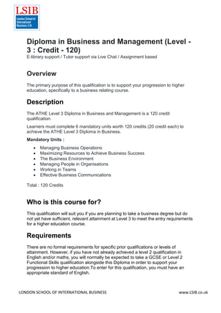 LONDON SCHOOL OF INTERNATIONAL BUSINESS www.LSIB.co.uk
Diploma in Business and Management (Level -
3 : Credit - 120)
E-library support / Tutor support via Live Chat / Assignment based
Overview
The primary purpose of this qualification is to support your progression to higher
education, specifically to a business relating course.
Description
The ATHE Level 3 Diploma in Business and Management is a 120 credit
qualification.
Learners must complete 6 mandatory units worth 120 credits (20 credit each) to
achieve the ATHE Level 3 Diploma in Business.
Mandatory Units :
 Managing Business Operations
 Maximizing Resources to Achieve Business Success
 The Business Environment
 Managing People in Organisations
 Working in Teams
 Effective Business Communications
Total : 120 Credits
Who is this course for?
This qualification will suit you if you are planning to take a business degree but do
not yet have sufficient, relevant attainment at Level 3 to meet the entry requirements
for a higher education course.
Requirements
There are no formal requirements for specific prior qualifications or levels of
attainment. However, if you have not already achieved a level 2 qualification in
English and/or maths, you will normally be expected to take a GCSE or Level 2
Functional Skills qualification alongside this Diploma in order to support your
progression to higher education.To enter for this qualification, you must have an
appropriate standard of English.
 