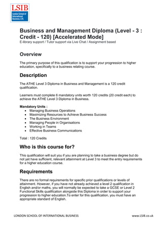 LONDON SCHOOL OF INTERNATIONAL BUSINESS www.LSIB.co.uk
Business and Management Diploma (Level - 3 :
Credit - 120) [Accelerated Mode]
E-library support / Tutor support via Live Chat / Assignment based
Overview
The primary purpose of this qualification is to support your progression to higher
education, specifically to a business relating course.
Description
The ATHE Level 3 Diploma in Business and Management is a 120 credit
qualification.
Learners must complete 6 mandatory units worth 120 credits (20 credit each) to
achieve the ATHE Level 3 Diploma in Business.
Mandatory Units :
 Managing Business Operations
 Maximizing Resources to Achieve Business Success
 The Business Environment
 Managing People in Organisations
 Working in Teams
 Effective Business Communications
Total : 120 Credits
Who is this course for?
This qualification will suit you if you are planning to take a business degree but do
not yet have sufficient, relevant attainment at Level 3 to meet the entry requirements
for a higher education course.
Requirements
There are no formal requirements for specific prior qualifications or levels of
attainment. However, if you have not already achieved a level 2 qualification in
English and/or maths, you will normally be expected to take a GCSE or Level 2
Functional Skills qualification alongside this Diploma in order to support your
progression to higher education.To enter for this qualification, you must have an
appropriate standard of English.
 