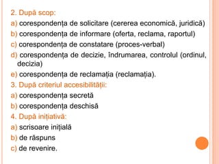 2. După scop:
a) corespondența de solicitare (cererea economică, juridică)
b) corespondența de informare (oferta, reclama, raportul)
c) corespondența de constatare (proces-verbal)
d) corespondența de decizie, îndrumarea, controlul (ordinul,
decizia)
e) corespondența de reclamația (reclamația).
3. După criteriul accesibilității:
a) corespondența secretă
b) corespondența deschisă
4. După inițiativă:
a) scrisoare inițială
b) de răspuns
c) de revenire.
 