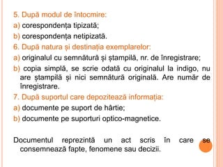 5. După modul de întocmire:
a) corespondența tipizată;
b) corespondența netipizată.
6. După natura și destinația exemplarelor:
a) originalul cu semnătură și ștampilă, nr. de înregistrare;
b) copia simplă, se scrie odată cu originalul la indigo, nu
are ștampilă și nici semnătură originală. Are număr de
înregistrare.
7. După suportul care depozitează informația:
a) documente pe suport de hârtie;
b) documente pe suporturi optico-magnetice.
Documentul reprezintă un act scris în care se
consemnează fapte, fenomene sau decizii.
 